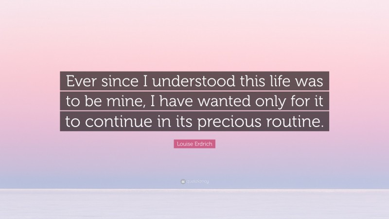 Louise Erdrich Quote: “Ever since I understood this life was to be mine, I have wanted only for it to continue in its precious routine.”