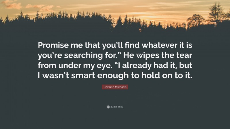 Corinne Michaels Quote: “Promise me that you’ll find whatever it is you’re searching for.” He wipes the tear from under my eye. “I already had it, but I wasn’t smart enough to hold on to it.”