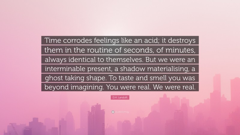 D.H. Landolfi Quote: “Time corrodes feelings like an acid; it destroys them in the routine of seconds, of minutes, always identical to themselves. But we were an interminable present, a shadow materialising, a ghost taking shape. To taste and smell you was beyond imagining. You were real. We were real.”