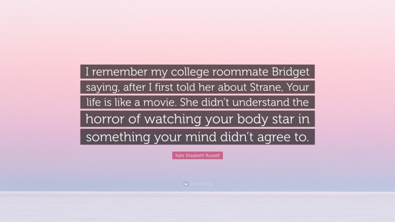 Kate Elizabeth Russell Quote: “I remember my college roommate Bridget saying, after I first told her about Strane, Your life is like a movie. She didn’t understand the horror of watching your body star in something your mind didn’t agree to.”