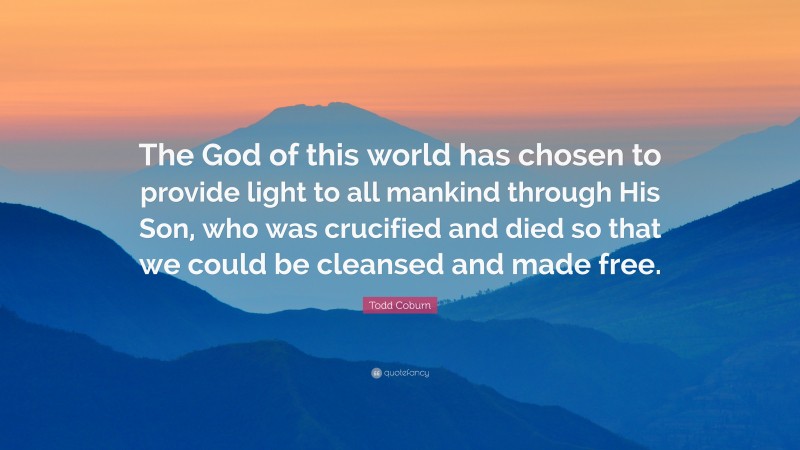 Todd Coburn Quote: “The God of this world has chosen to provide light to all mankind through His Son, who was crucified and died so that we could be cleansed and made free.”