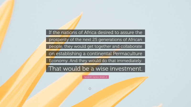 Hendrith Vanlon Smith Jr Quote: “If the nations of Africa desired to assure the prosperity of the next 25 generations of African people, they would get together and collaborate on establishing a continental Permaculture Economy. And they would do that immediately. That would be a wise investment.”