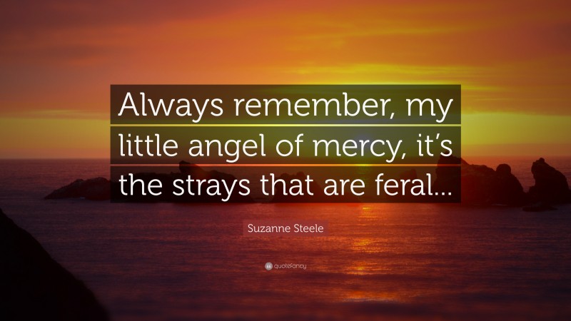 Suzanne Steele Quote: “Always remember, my little angel of mercy, it’s the strays that are feral...”