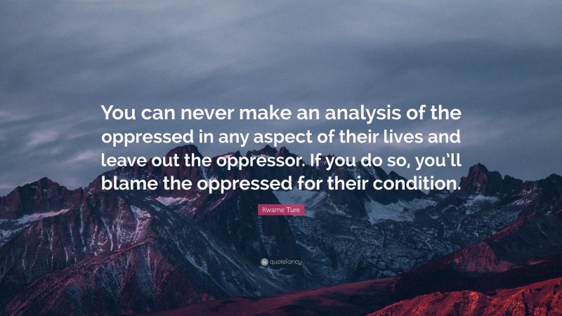 Kwame Ture Quote: “You can never make an analysis of the oppressed in any aspect of their lives and leave out the oppressor. If you do so, you’ll blame the oppressed for their condition.”