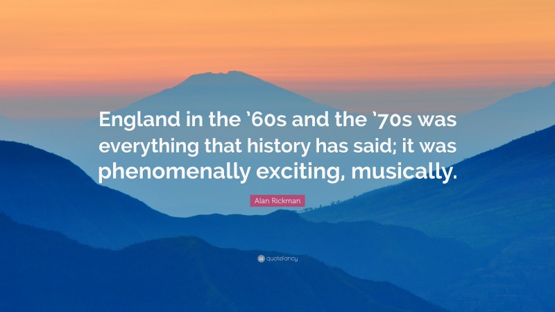 Alan Rickman Quote: “England in the ’60s and the ’70s was everything that history has said; it was phenomenally exciting, musically.”