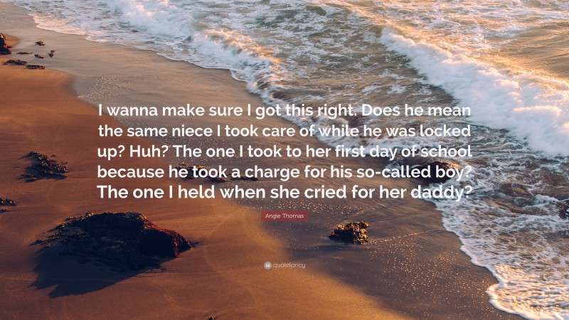 Angie Thomas Quote: “I wanna make sure I got this right. Does he mean the same niece I took care of while he was locked up? Huh? The one I took to her first day of school because he took a charge for his so-called boy? The one I held when she cried for her daddy?”