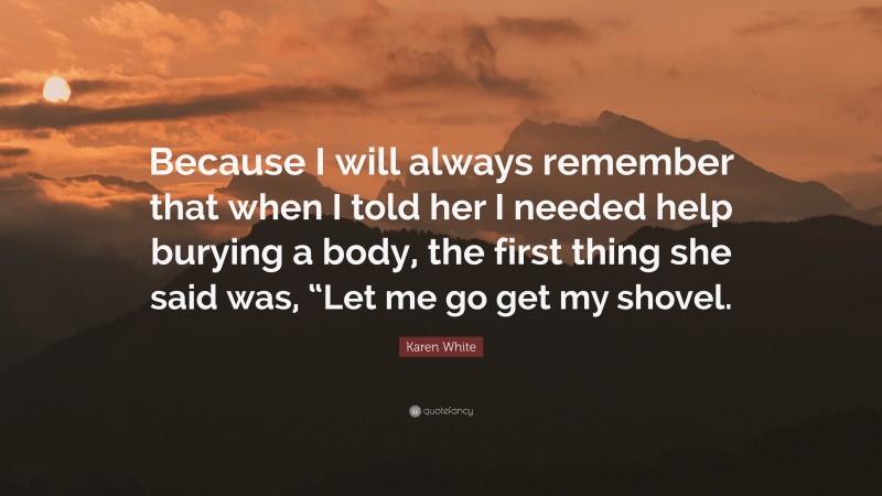 Karen White Quote: “Because I will always remember that when I told her I needed help burying a body, the first thing she said was, “Let me go get my shovel.”