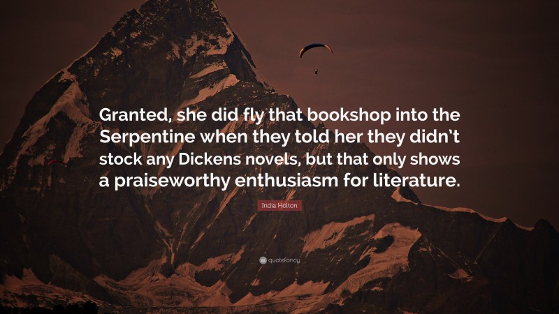 India Holton Quote: “Granted, she did fly that bookshop into the Serpentine when they told her they didn’t stock any Dickens novels, but that only shows a praiseworthy enthusiasm for literature.”