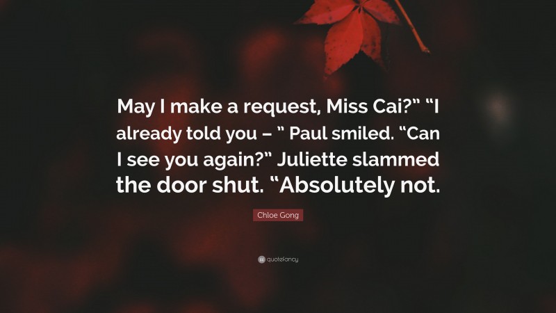 Chloe Gong Quote: “May I make a request, Miss Cai?” “I already told you – ” Paul smiled. “Can I see you again?” Juliette slammed the door shut. “Absolutely not.”