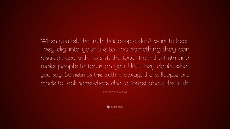 De philosopher DJ Kyos Quote: “When you tell the truth that people don’t want to hear. They dig into your life to find something they can discredit you with. To shift the focus from the truth and make people to focus on you. Until they doubt what you say. Sometimes the truth is always there. People are made to look somewhere else to forget about the truth.”