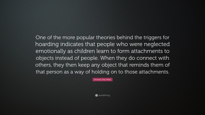 Kimberly Rae Miller Quote: “One of the more popular theories behind the triggers for hoarding indicates that people who were neglected emotionally as children learn to form attachments to objects instead of people. When they do connect with others, they then keep any object that reminds them of that person as a way of holding on to those attachments.”