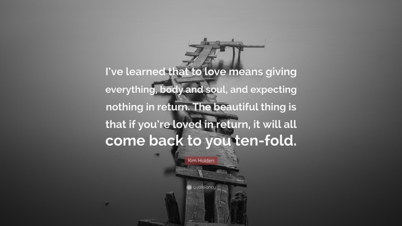 Kim Holden Quote: “I’ve learned that to love means giving everything, body and soul, and expecting nothing in return. The beautiful thing is that if you’re loved in return, it will all come back to you ten-fold.”