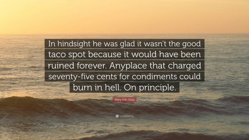 Mary H.K. Choi Quote: “In hindsight he was glad it wasn’t the good taco spot because it would have been ruined forever. Anyplace that charged seventy-five cents for condiments could burn in hell. On principle.”