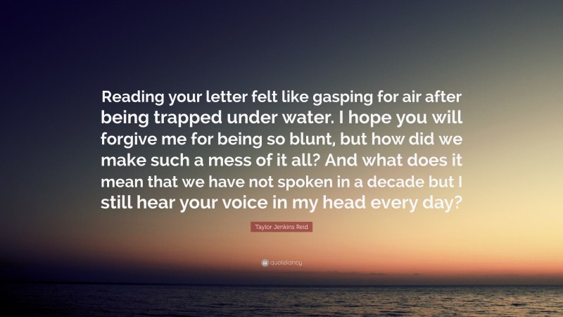 Taylor Jenkins Reid Quote: “Reading your letter felt like gasping for air after being trapped under water. I hope you will forgive me for being so blunt, but how did we make such a mess of it all? And what does it mean that we have not spoken in a decade but I still hear your voice in my head every day?”