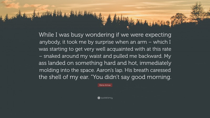 Elena Armas Quote: “While I was busy wondering if we were expecting anybody, it took me by surprise when an arm – which I was starting to get very well acquainted with at this rate – snaked around my waist and pulled me backward. My ass landed on something hard and hot, immediately molding into the space. Aaron’s lap. His breath caressed the shell of my ear. “You didn’t say good morning.”