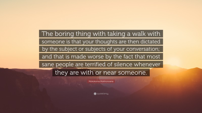 Mokokoma Mokhonoana Quote: “The boring thing with taking a walk with someone is that your thoughts are then dictated by the subject or subjects of your conversation; and that is made worse by the fact that most sane people are terrified of silence whenever they are with or near someone.”