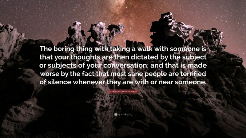 Mokokoma Mokhonoana Quote: “The boring thing with taking a walk with someone is that your thoughts are then dictated by the subject or subjects of your conversation; and that is made worse by the fact that most sane people are terrified of silence whenever they are with or near someone.”