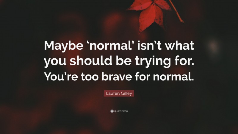 Lauren Gilley Quote: “Maybe ‘normal’ isn’t what you should be trying for. You’re too brave for normal.”