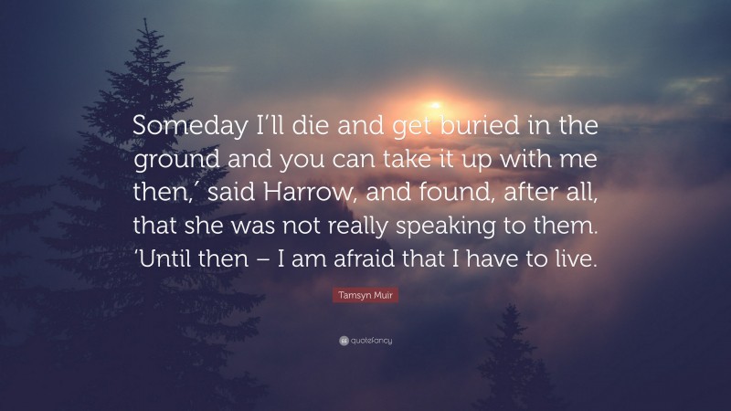 Tamsyn Muir Quote: “Someday I’ll die and get buried in the ground and you can take it up with me then,′ said Harrow, and found, after all, that she was not really speaking to them. ‘Until then – I am afraid that I have to live.”