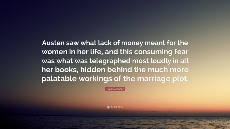 Natalie Jenner Quote: “Austen saw what lack of money meant for the women in her life, and this consuming fear was what was telegraphed most loudly in all her books, hidden behind the much more palatable workings of the marriage plot.”