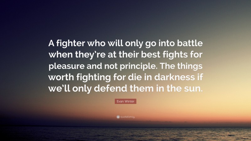 Evan Winter Quote: “A fighter who will only go into battle when they’re at their best fights for pleasure and not principle. The things worth fighting for die in darkness if we’ll only defend them in the sun.”