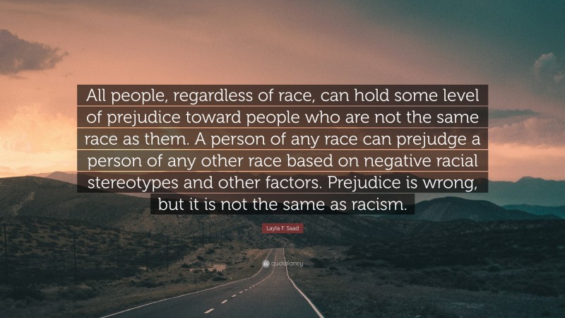 Layla F. Saad Quote: “All people, regardless of race, can hold some level of prejudice toward people who are not the same race as them. A person of any race can prejudge a person of any other race based on negative racial stereotypes and other factors. Prejudice is wrong, but it is not the same as racism.”