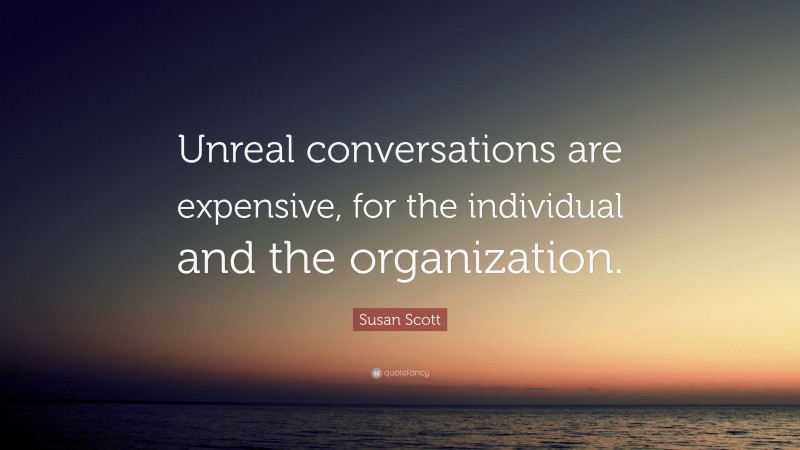 Susan Scott Quote: “Unreal conversations are expensive, for the individual and the organization.”