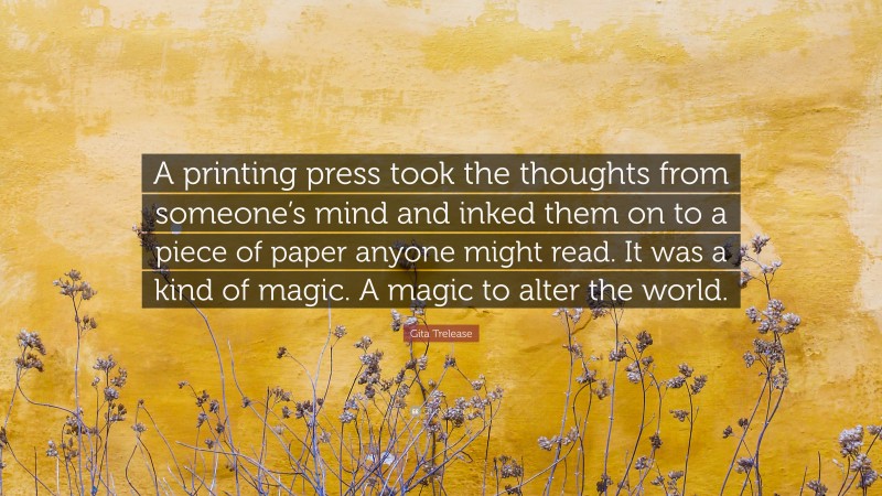 Gita Trelease Quote: “A printing press took the thoughts from someone’s mind and inked them on to a piece of paper anyone might read. It was a kind of magic. A magic to alter the world.”