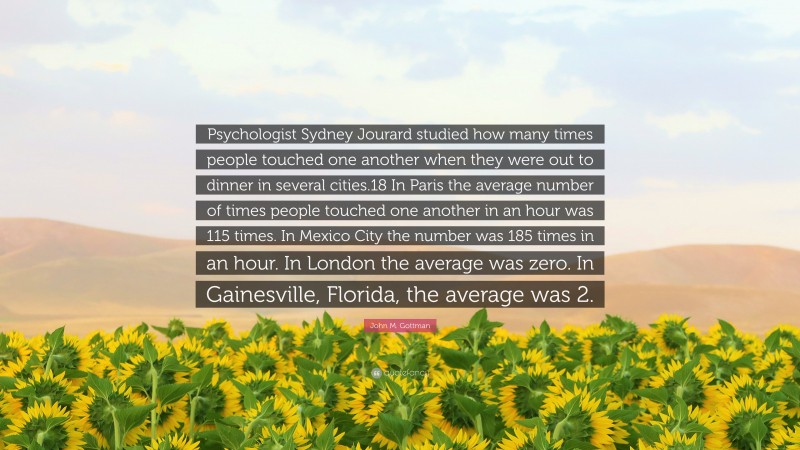 John M. Gottman Quote: “Psychologist Sydney Jourard studied how many times people touched one another when they were out to dinner in several cities.18 In Paris the average number of times people touched one another in an hour was 115 times. In Mexico City the number was 185 times in an hour. In London the average was zero. In Gainesville, Florida, the average was 2.”