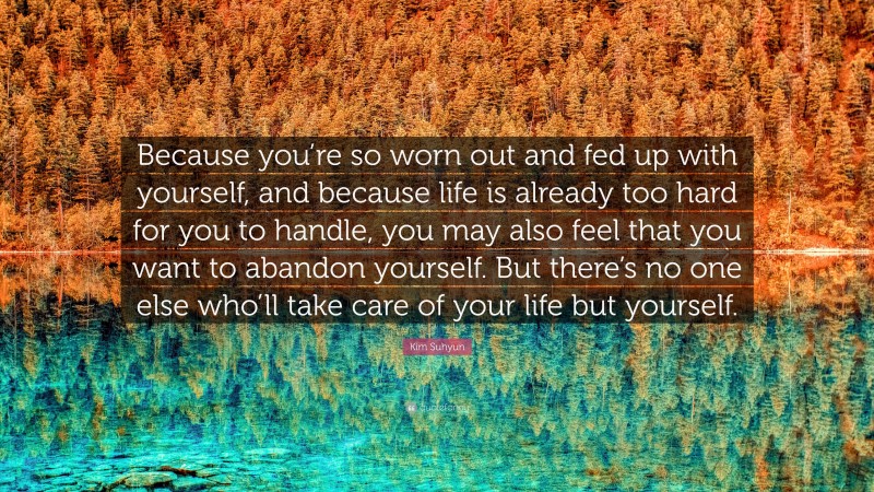 Kim Suhyun Quote: “Because you’re so worn out and fed up with yourself, and because life is already too hard for you to handle, you may also feel that you want to abandon yourself. But there’s no one else who’ll take care of your life but yourself.”