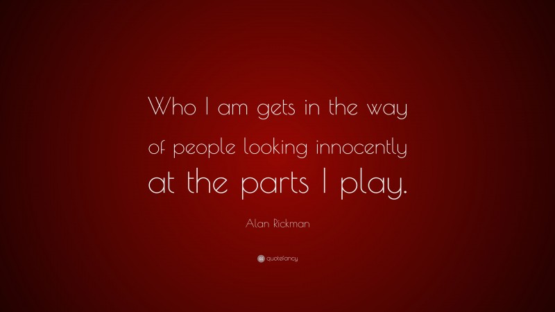 Alan Rickman Quote: “Who I am gets in the way of people looking innocently at the parts I play.”