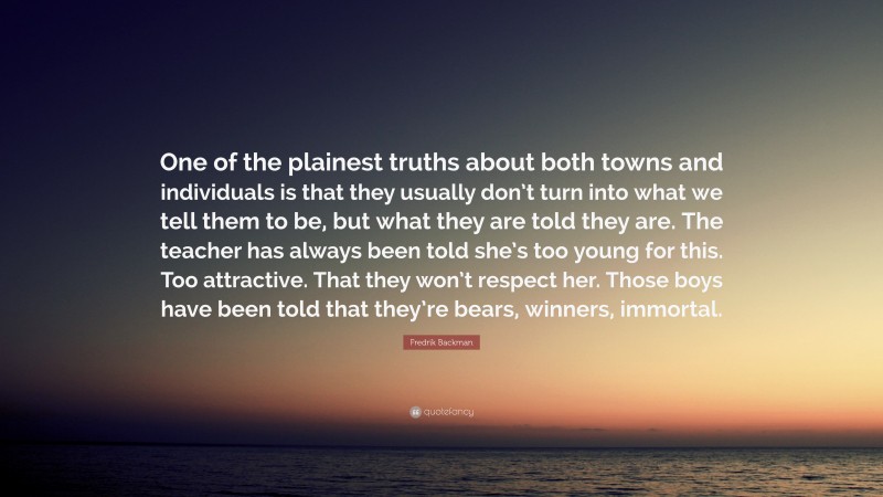 Fredrik Backman Quote: “One of the plainest truths about both towns and individuals is that they usually don’t turn into what we tell them to be, but what they are told they are. The teacher has always been told she’s too young for this. Too attractive. That they won’t respect her. Those boys have been told that they’re bears, winners, immortal.”