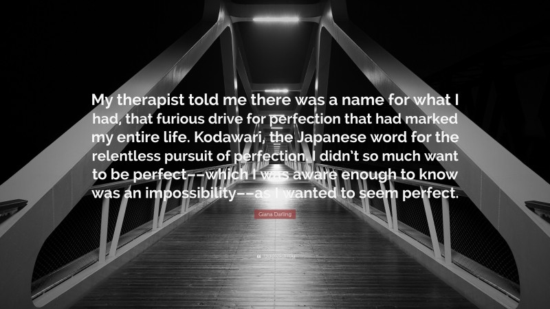 Giana Darling Quote: “My therapist told me there was a name for what I had, that furious drive for perfection that had marked my entire life. Kodawari, the Japanese word for the relentless pursuit of perfection. I didn’t so much want to be perfect––which I was aware enough to know was an impossibility––as I wanted to seem perfect.”