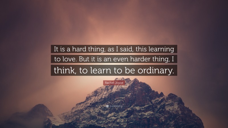 Rachel Joyce Quote: “It is a hard thing, as I said, this learning to love. But it is an even harder thing, I think, to learn to be ordinary.”