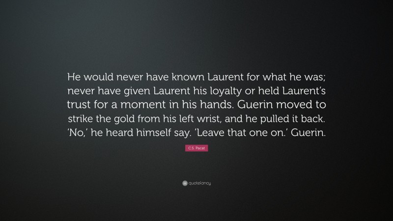 C.S. Pacat Quote: “He would never have known Laurent for what he was; never have given Laurent his loyalty or held Laurent’s trust for a moment in his hands. Guerin moved to strike the gold from his left wrist, and he pulled it back. ‘No,’ he heard himself say. ‘Leave that one on.’ Guerin.”