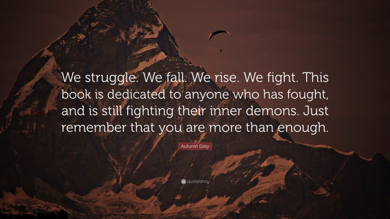 Autumn Grey Quote: “We struggle. We fall. We rise. We fight. This book is dedicated to anyone who has fought, and is still fighting their inner demons. Just remember that you are more than enough.”