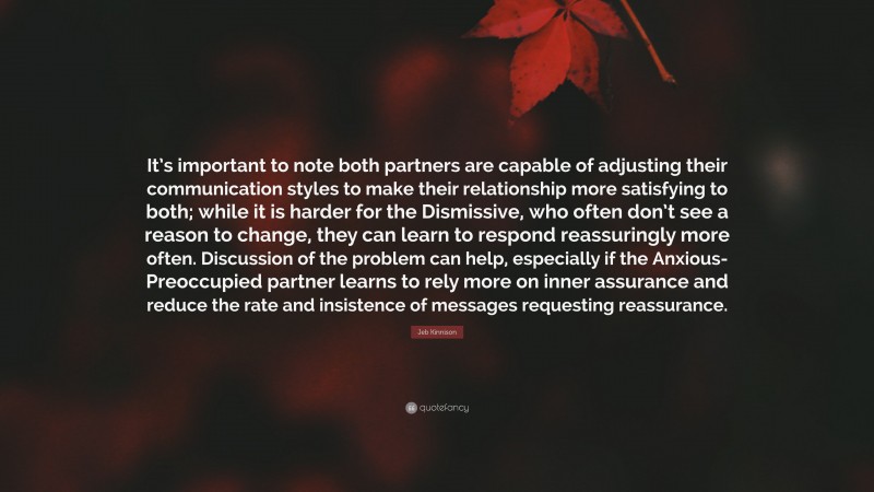 Jeb Kinnison Quote: “It’s important to note both partners are capable of adjusting their communication styles to make their relationship more satisfying to both; while it is harder for the Dismissive, who often don’t see a reason to change, they can learn to respond reassuringly more often. Discussion of the problem can help, especially if the Anxious-Preoccupied partner learns to rely more on inner assurance and reduce the rate and insistence of messages requesting reassurance.”