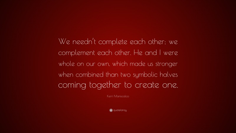 Kerri Maniscalco Quote: “We needn’t complete each other; we complement each other. He and I were whole on our own, which made us stronger when combined than two symbolic halves coming together to create one.”