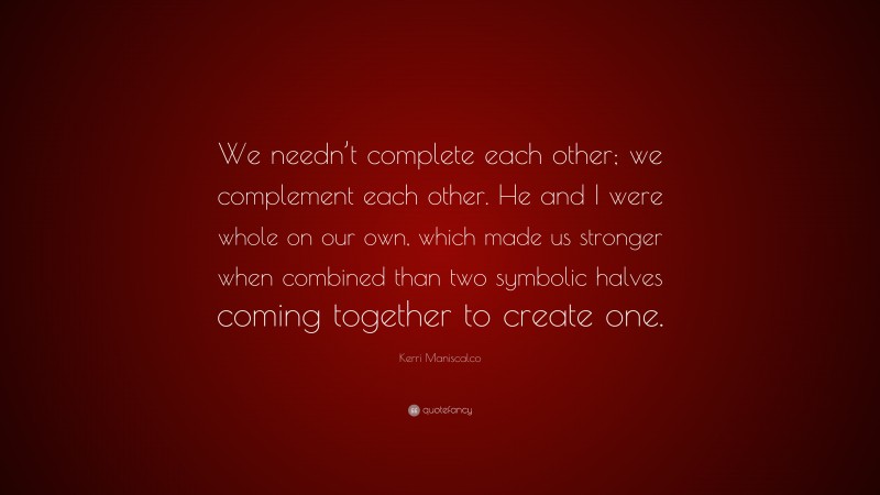 Kerri Maniscalco Quote: “We needn’t complete each other; we complement each other. He and I were whole on our own, which made us stronger when combined than two symbolic halves coming together to create one.”