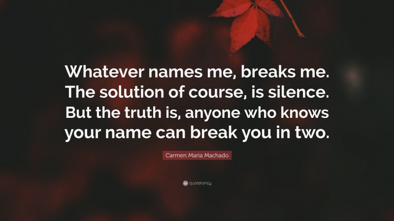 Carmen Maria Machado Quote: “Whatever names me, breaks me. The solution of course, is silence. But the truth is, anyone who knows your name can break you in two.”