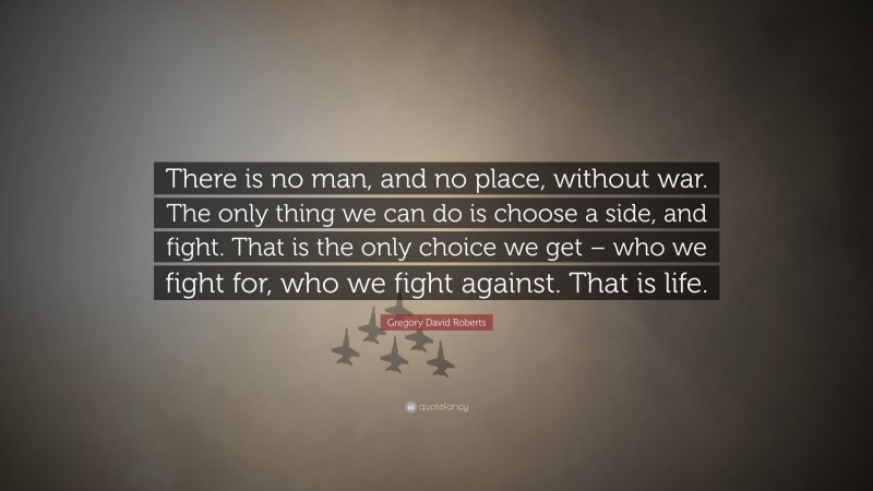 Gregory David Roberts Quote: “There is no man, and no place, without war. The only thing we can do is choose a side, and fight. That is the only choice we get – who we fight for, who we fight against. That is life.”
