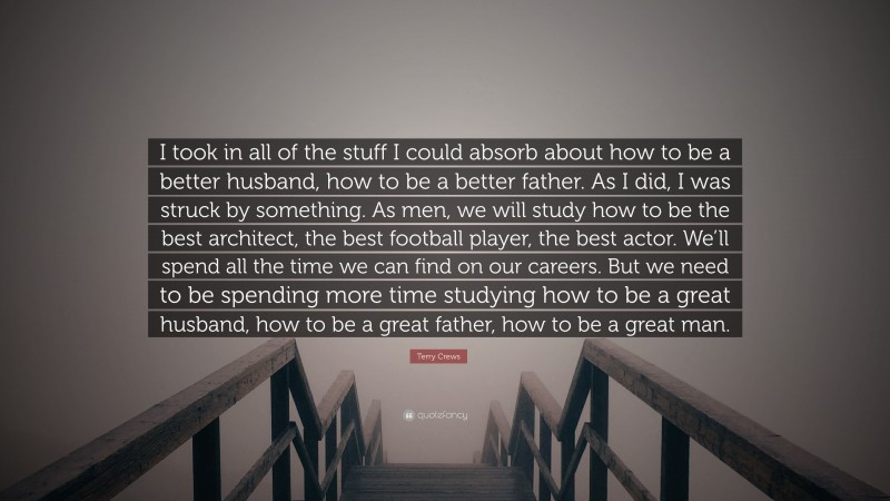 Terry Crews Quote: “I took in all of the stuff I could absorb about how to be a better husband, how to be a better father. As I did, I was struck by something. As men, we will study how to be the best architect, the best football player, the best actor. We’ll spend all the time we can find on our careers. But we need to be spending more time studying how to be a great husband, how to be a great father, how to be a great man.”