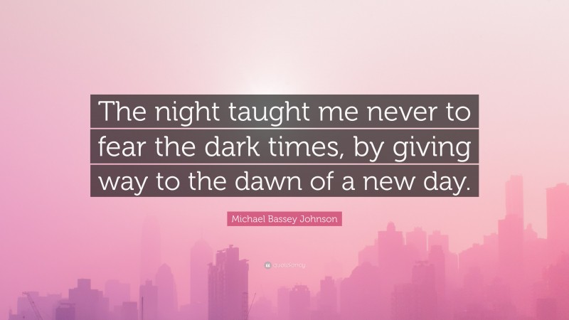 Michael Bassey Johnson Quote: “The night taught me never to fear the dark times, by giving way to the dawn of a new day.”