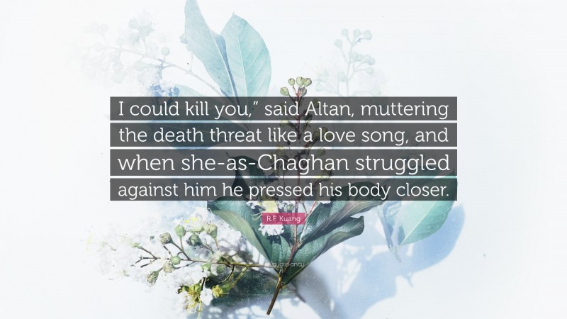 R.F. Kuang Quote: “I could kill you,” said Altan, muttering the death threat like a love song, and when she-as-Chaghan struggled against him he pressed his body closer.”