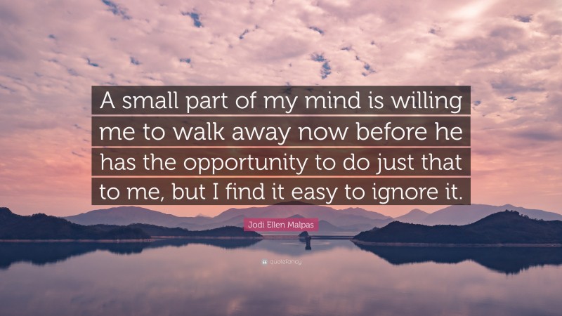 Jodi Ellen Malpas Quote: “A small part of my mind is willing me to walk away now before he has the opportunity to do just that to me, but I find it easy to ignore it.”