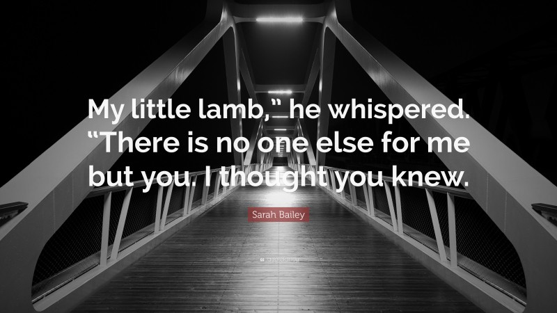 Sarah Bailey Quote: “My little lamb,” he whispered. “There is no one else for me but you. I thought you knew.”