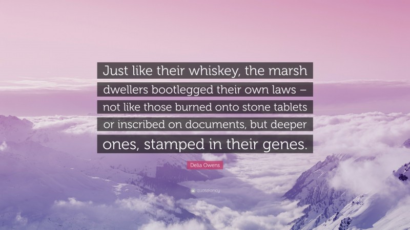 Delia Owens Quote: “Just like their whiskey, the marsh dwellers bootlegged their own laws – not like those burned onto stone tablets or inscribed on documents, but deeper ones, stamped in their genes.”