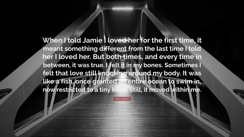Katie Heaney Quote: “When I told Jamie I loved her for the first time, it meant something different from the last time I told her I loved her. But both times, and every time in between, it was true. I felt it in my bones. Sometimes I felt that love still knocking around my body. It was like a fish, once granted an entire ocean to swim in, now restricted to a tiny bowl. Still, it moved within me.”