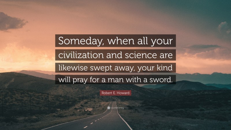 Robert E. Howard Quote: “Someday, when all your civilization and science are likewise swept away, your kind will pray for a man with a sword.”