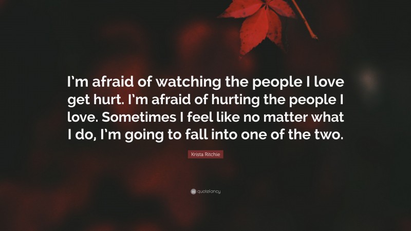 Krista Ritchie Quote: “I’m afraid of watching the people I love get hurt. I’m afraid of hurting the people I love. Sometimes I feel like no matter what I do, I’m going to fall into one of the two.”